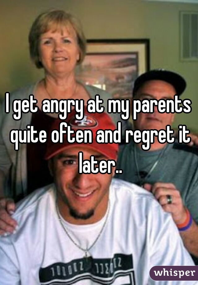 I get angry at my parents quite often and regret it later..
