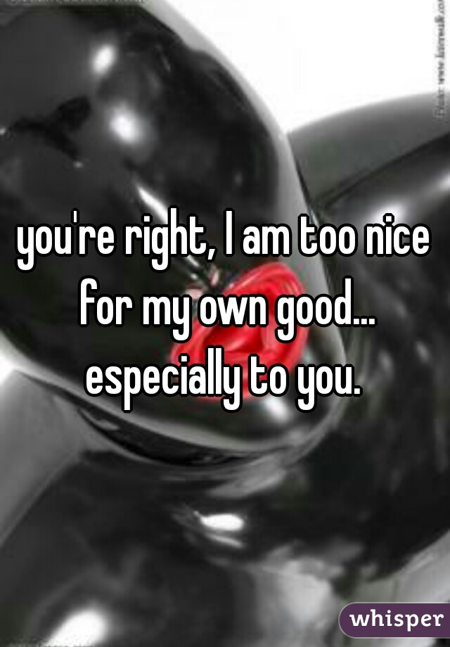 you're right, I am too nice for my own good... especially to you. 