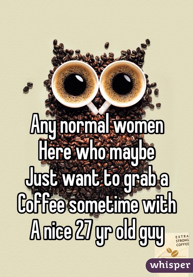 Any normal women
Here who maybe
Just want to grab a
Coffee sometime with
A nice 27 yr old guy