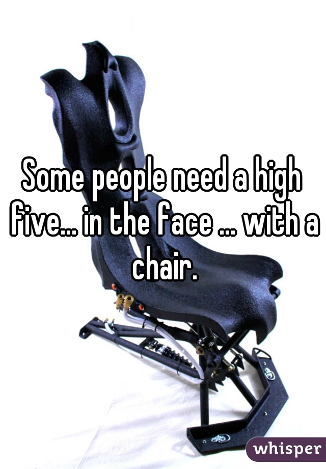 Some people need a high five... in the face ... with a chair.