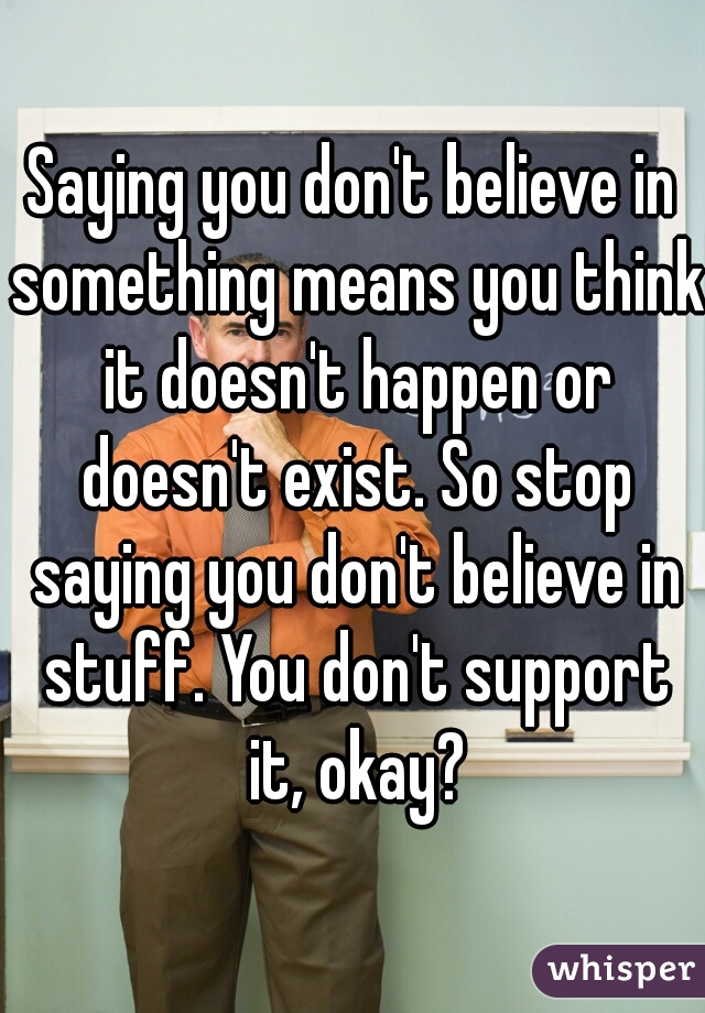 Saying you don't believe in something means you think it doesn't happen or doesn't exist. So stop saying you don't believe in stuff. You don't support it, okay?