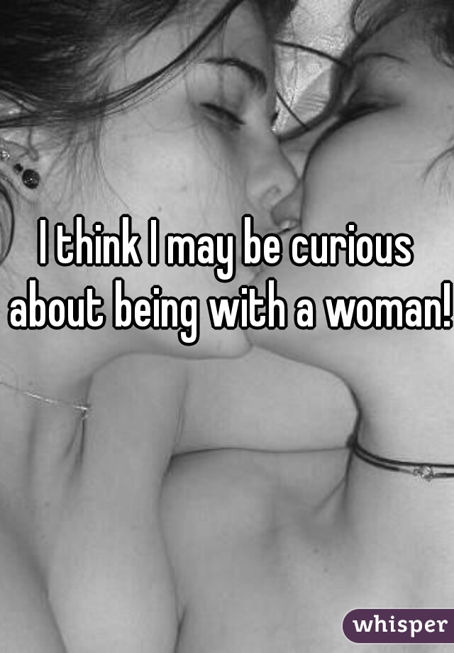I think I may be curious about being with a woman!  