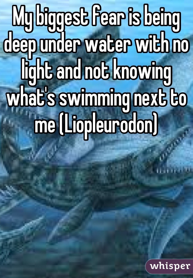 My biggest fear is being deep under water with no light and not knowing what's swimming next to me (Liopleurodon)