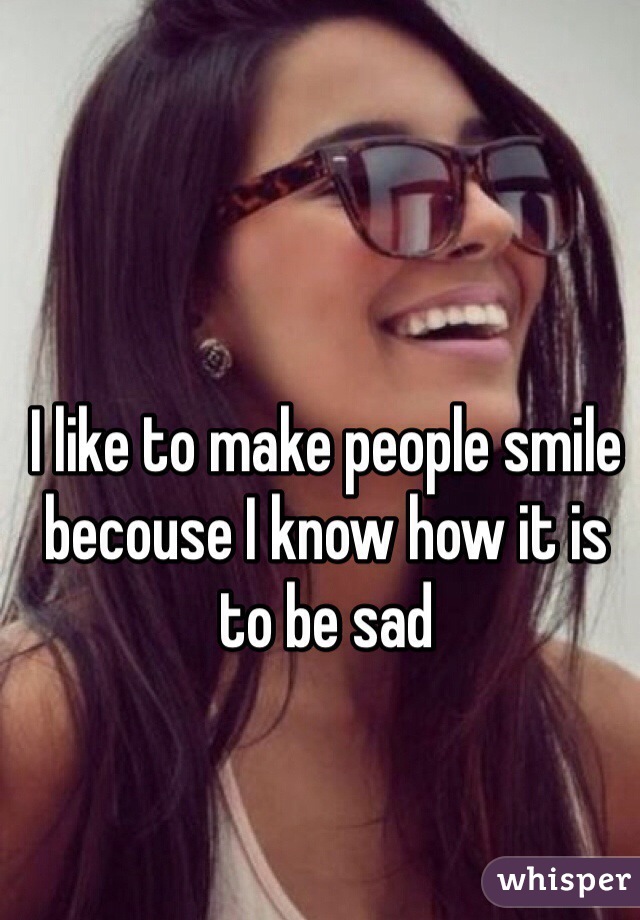 I like to make people smile becouse I know how it is to be sad