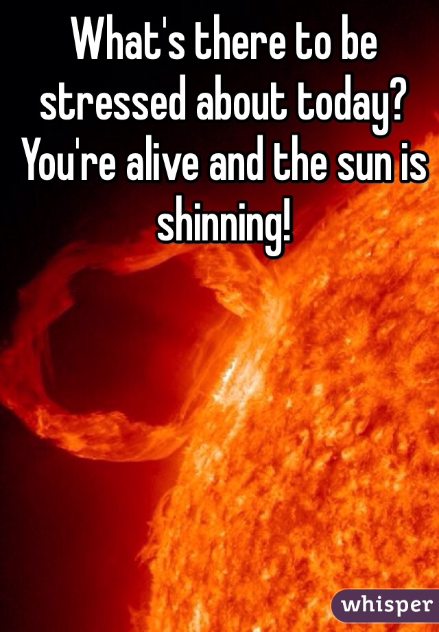 What's there to be stressed about today? You're alive and the sun is shinning!