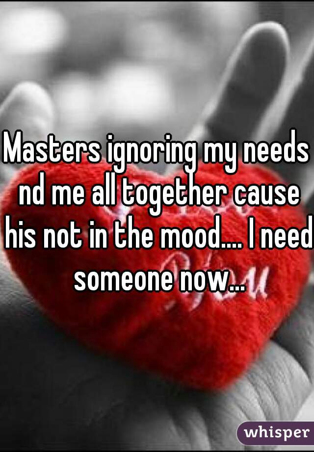 Masters ignoring my needs nd me all together cause his not in the mood.... I need someone now...