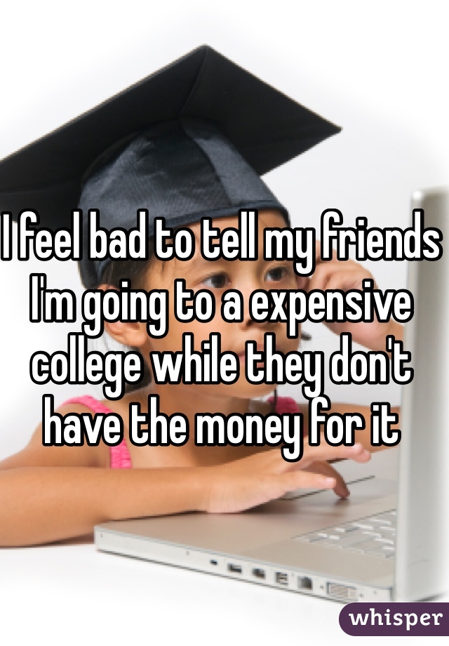 I feel bad to tell my friends I'm going to a expensive college while they don't have the money for it