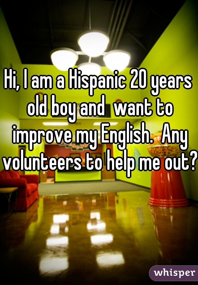 Hi, I am a Hispanic 20 years old boy and  want to improve my English.  Any volunteers to help me out?  