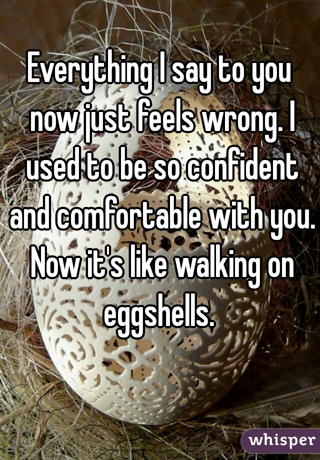 Everything I say to you now just feels wrong. I used to be so confident and comfortable with you. Now it's like walking on eggshells. 