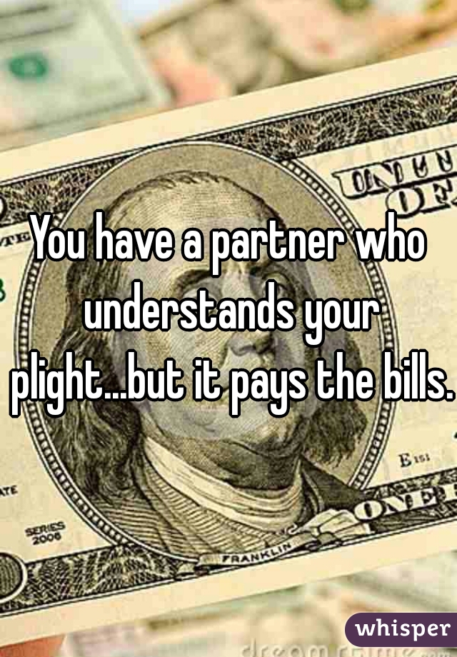 You have a partner who understands your plight...but it pays the bills.