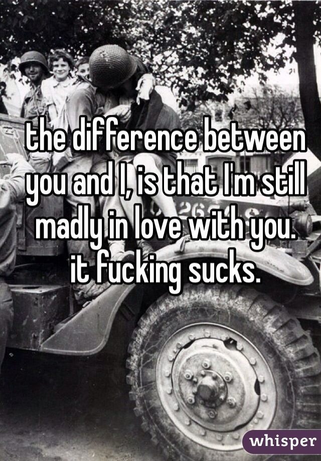 the difference between you and I, is that I'm still madly in love with you.
it fucking sucks.