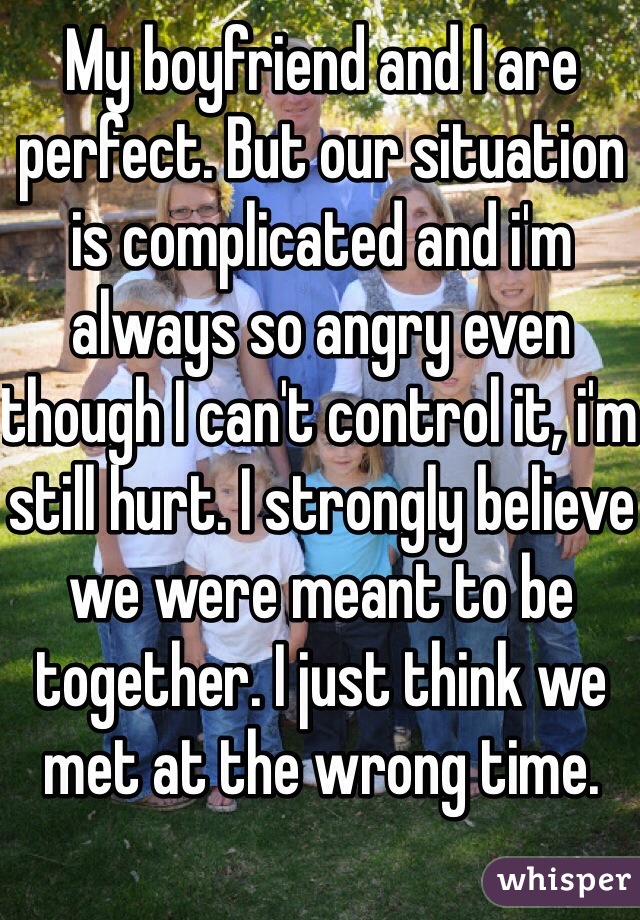 My boyfriend and I are perfect. But our situation is complicated and i'm always so angry even though I can't control it, i'm still hurt. I strongly believe we were meant to be together. I just think we met at the wrong time. 
