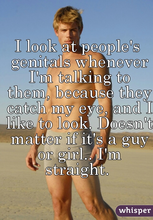 I look at people's genitals whenever I'm talking to them, because they catch my eye, and I like to look. Doesn't matter if it's a guy or girl.. I'm straight. 