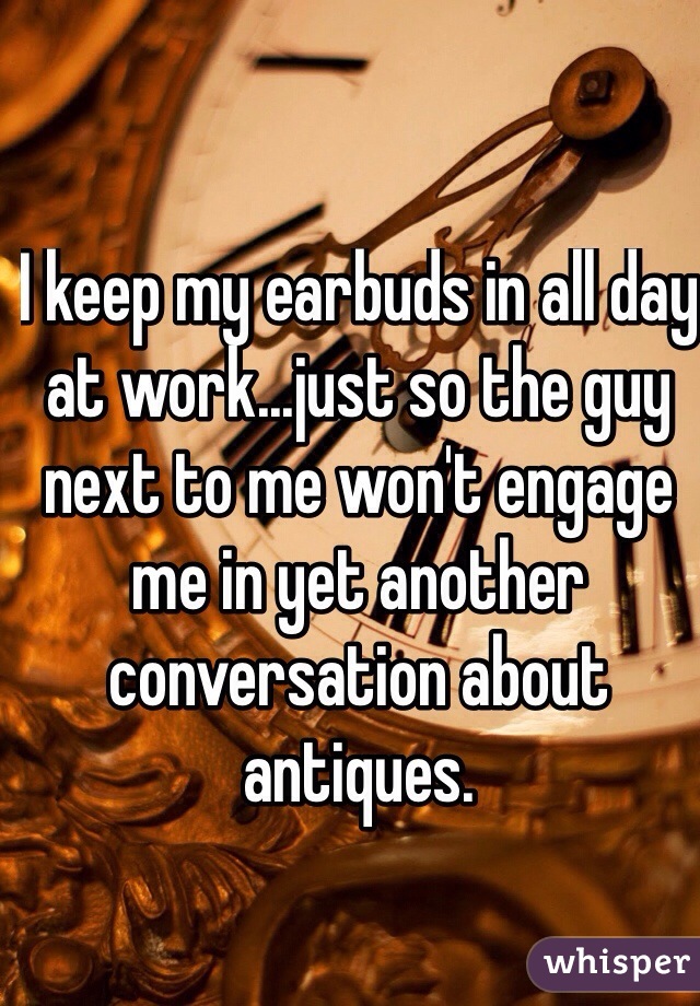 I keep my earbuds in all day at work...just so the guy next to me won't engage me in yet another conversation about antiques.
