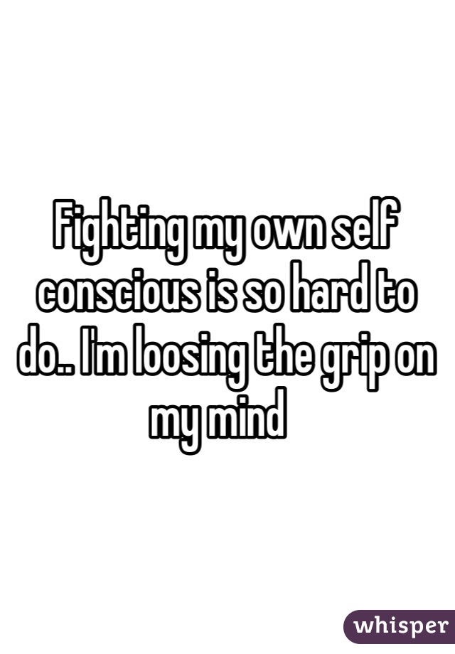 Fighting my own self conscious is so hard to do.. I'm loosing the grip on my mind  
