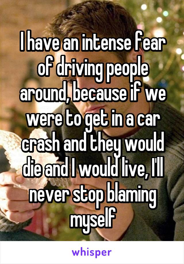I have an intense fear of driving people around, because if we were to get in a car crash and they would die and I would live, I'll never stop blaming myself