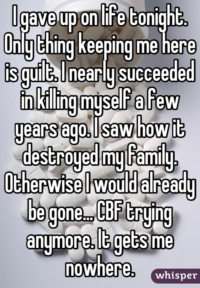 I gave up on life tonight. Only thing keeping me here is guilt. I nearly succeeded in killing myself a few years ago. I saw how it destroyed my family. Otherwise I would already be gone... CBF trying anymore. It gets me nowhere.