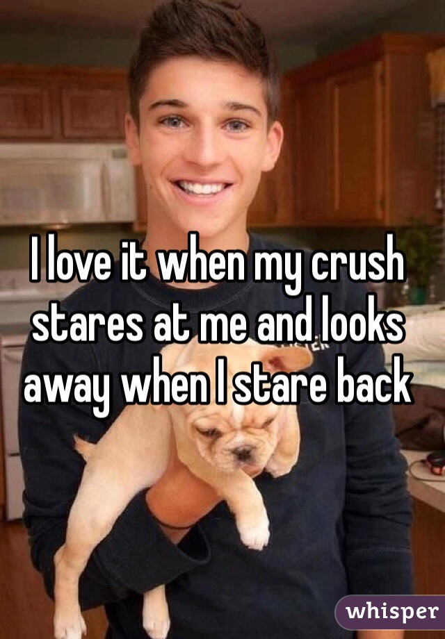 I love it when my crush stares at me and looks away when I stare back 