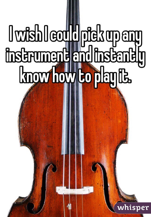 I wish I could pick up any instrument and instantly know how to play it.