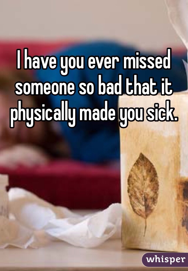 I have you ever missed someone so bad that it physically made you sick.
