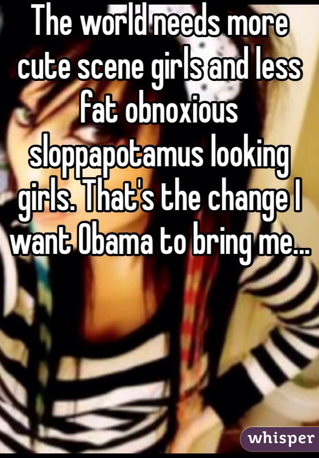 The world needs more cute scene girls and less fat obnoxious sloppapotamus looking girls. That's the change I want Obama to bring me...
