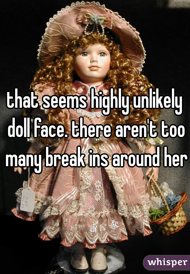 that seems highly unlikely doll face. there aren't too many break ins around here
