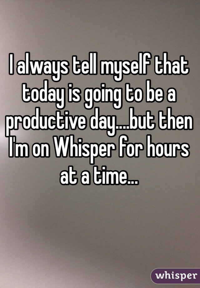 I always tell myself that today is going to be a productive day....but then I'm on Whisper for hours at a time...