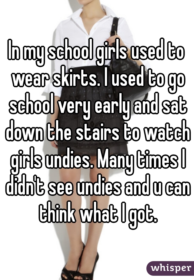 In my school girls used to wear skirts. I used to go school very early and sat down the stairs to watch girls undies. Many times I didn't see undies and u can think what I got.