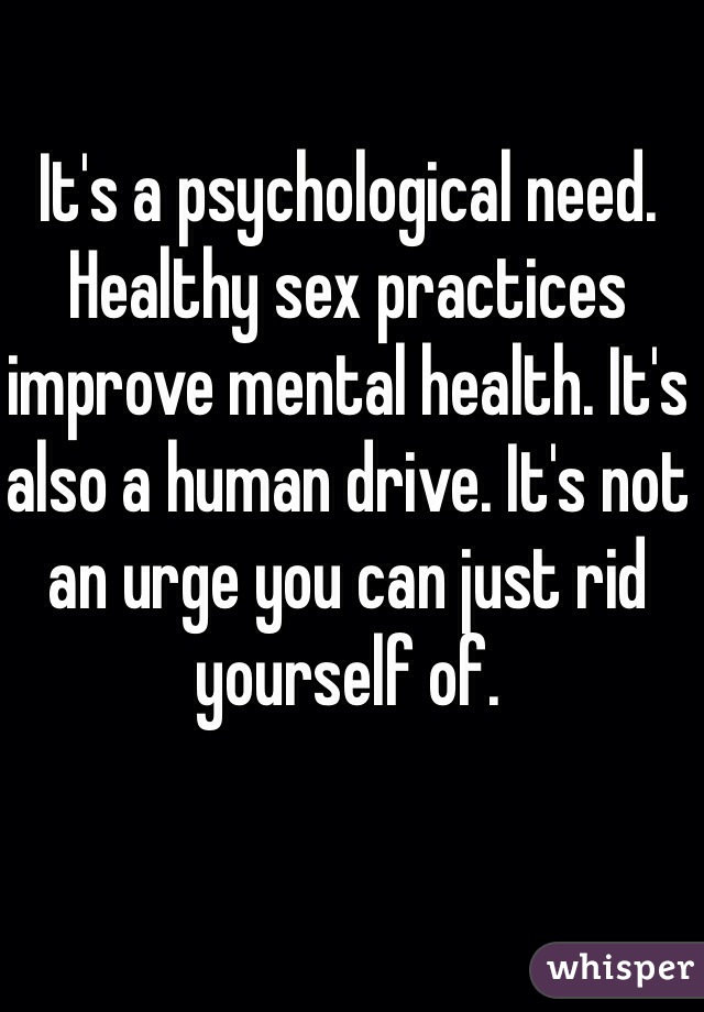 It's a psychological need. Healthy sex practices improve mental health. It's also a human drive. It's not an urge you can just rid yourself of.
