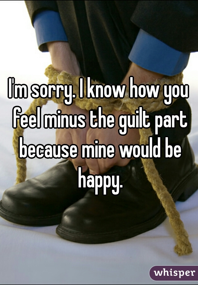 I'm sorry. I know how you feel minus the guilt part because mine would be happy.