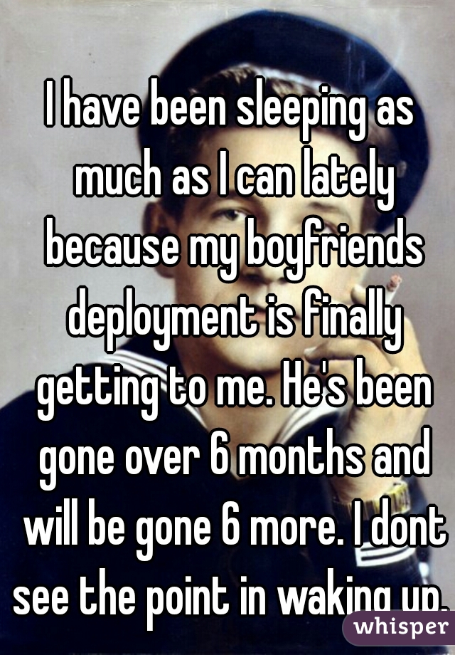 I have been sleeping as much as I can lately because my boyfriends deployment is finally getting to me. He's been gone over 6 months and will be gone 6 more. I dont see the point in waking up. 
