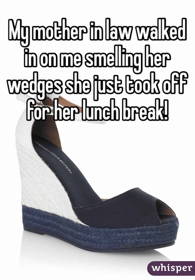 My mother in law walked in on me smelling her wedges she just took off for her lunch break!