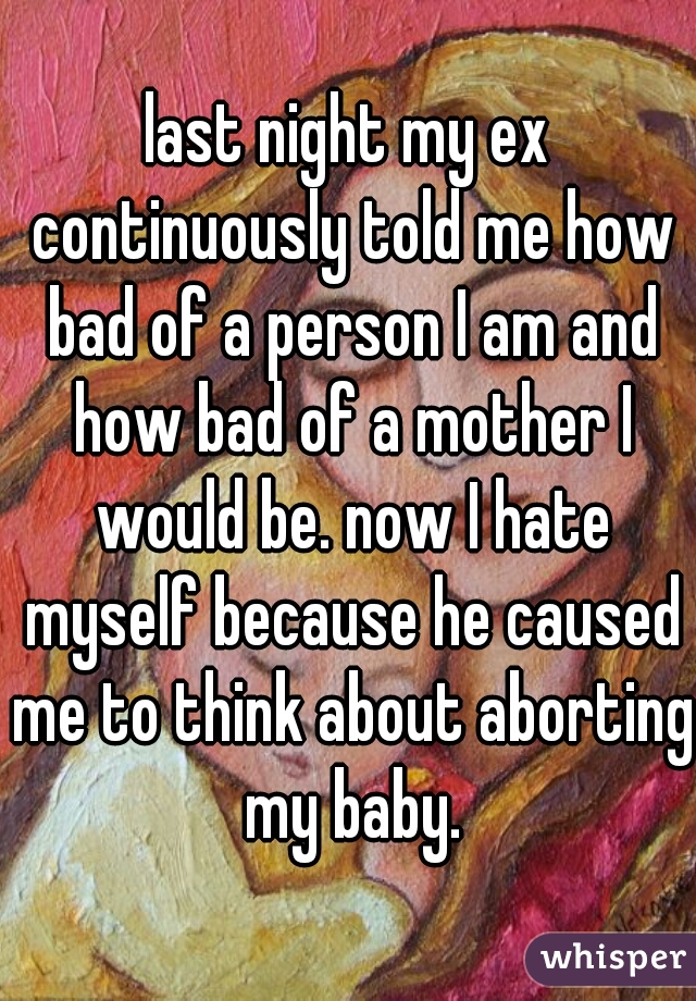 last night my ex continuously told me how bad of a person I am and how bad of a mother I would be. now I hate myself because he caused me to think about aborting my baby.