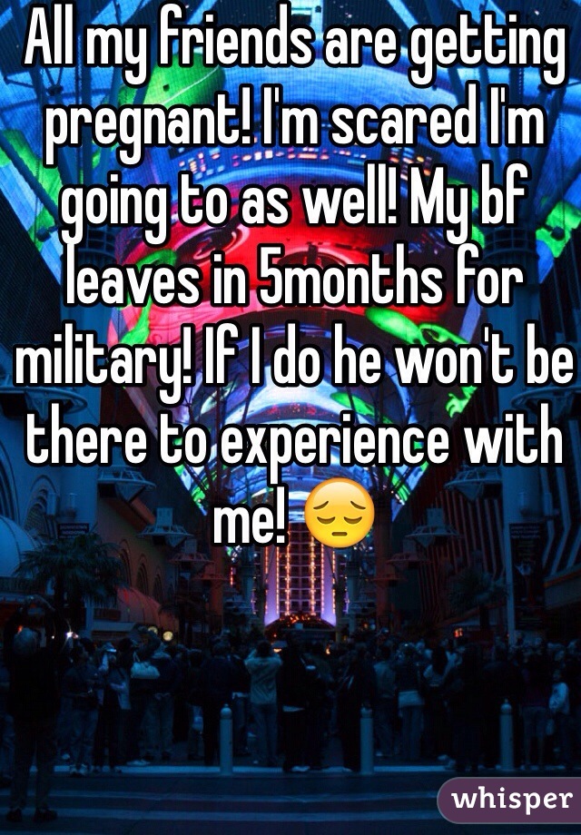 All my friends are getting pregnant! I'm scared I'm going to as well! My bf leaves in 5months for military! If I do he won't be there to experience with me! 😔