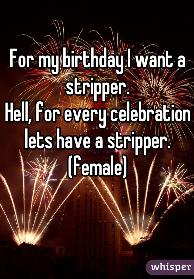 For my birthday I want a stripper. 
Hell, for every celebration lets have a stripper. (female)