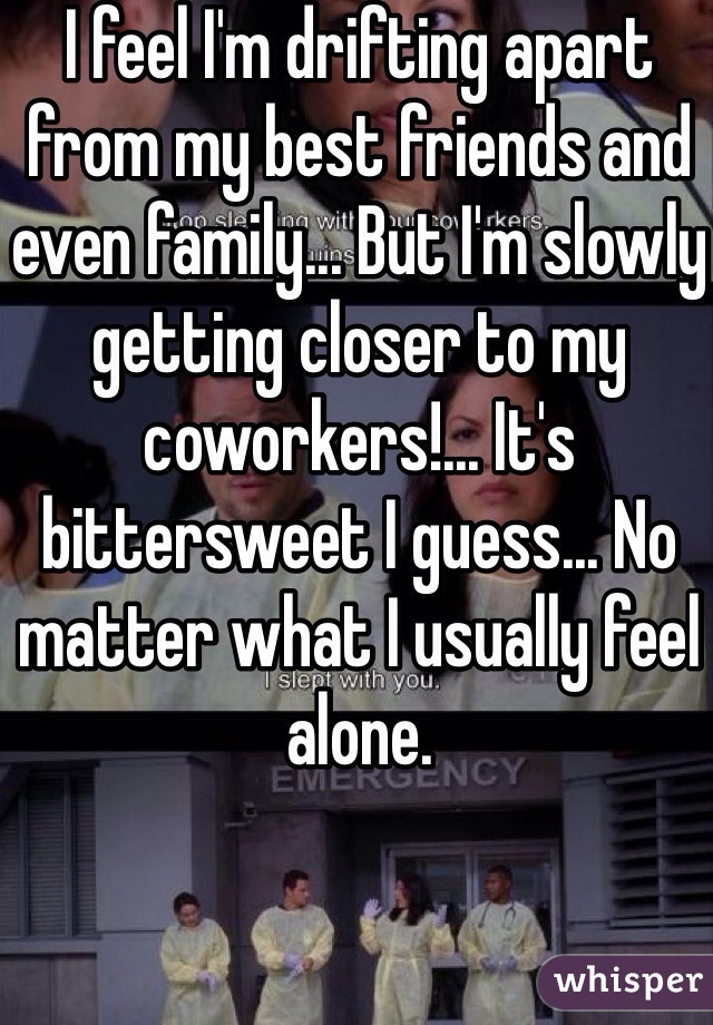 I feel I'm drifting apart from my best friends and even family... But I'm slowly getting closer to my coworkers!... It's bittersweet I guess... No matter what I usually feel alone.