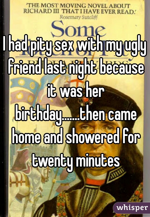 I had pity sex with my ugly friend last night because it was her birthday.......then came home and showered for twenty minutes