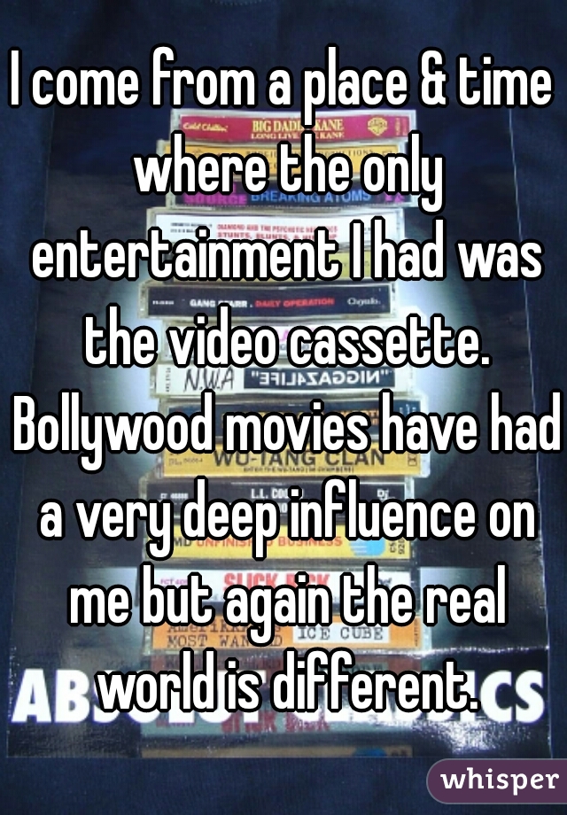 I come from a place & time where the only entertainment I had was the video cassette. Bollywood movies have had a very deep influence on me but again the real world is different.