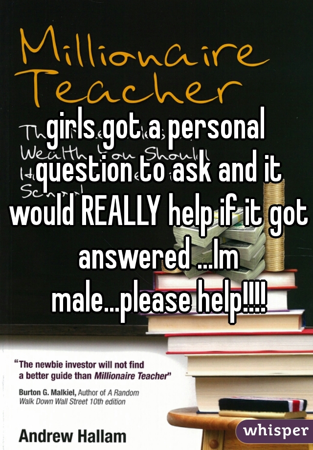 girls got a personal question to ask and it would REALLY help if it got answered ...Im male...please help!!!!