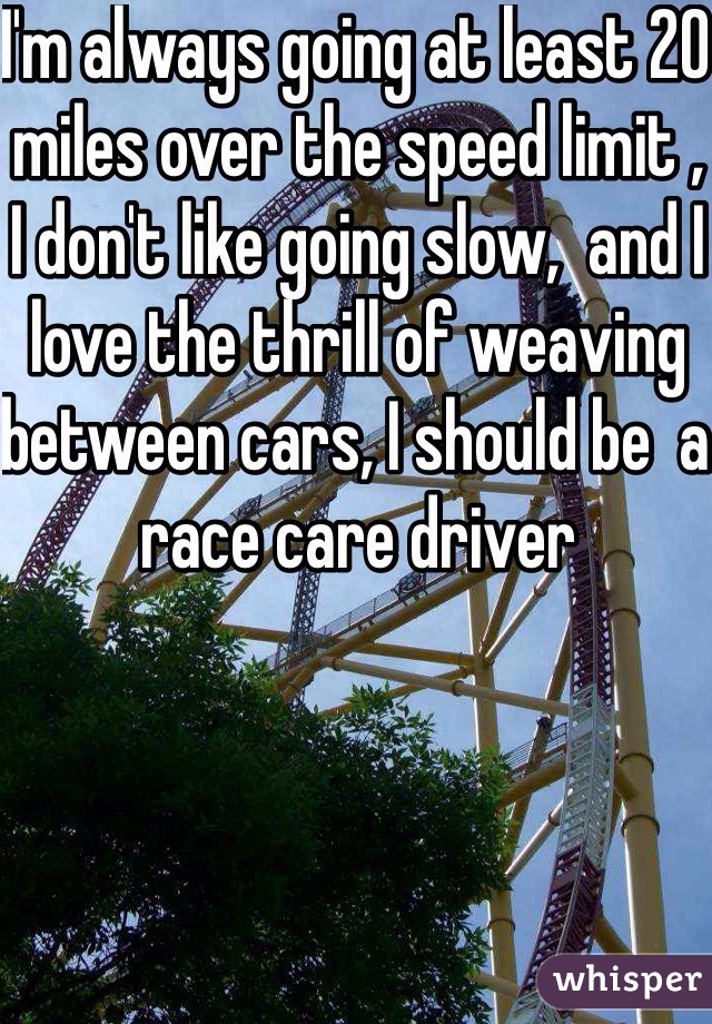 I'm always going at least 20 miles over the speed limit , I don't like going slow,  and I love the thrill of weaving between cars, I should be  a race care driver 