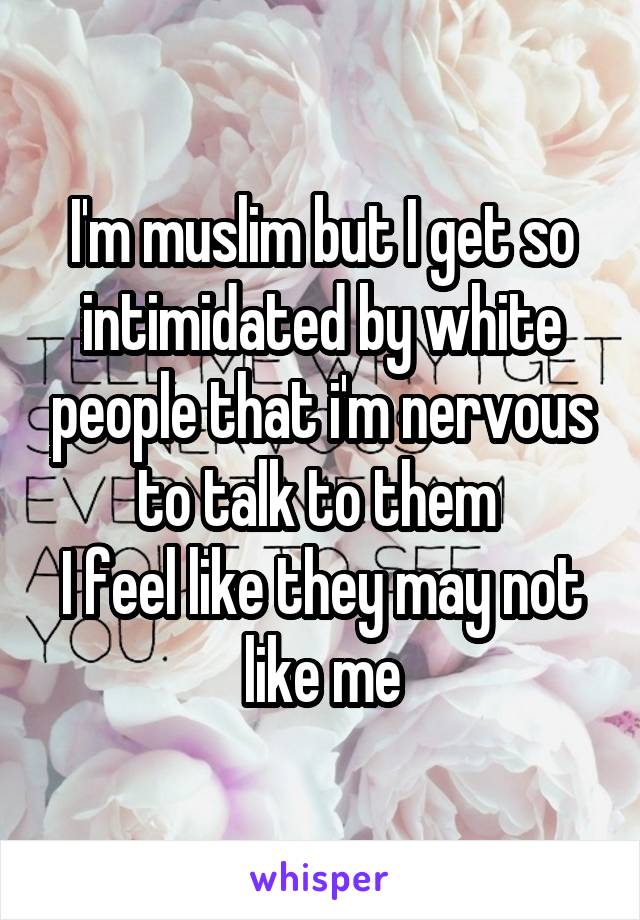 I'm muslim but I get so intimidated by white people that i'm nervous to talk to them 
I feel like they may not like me