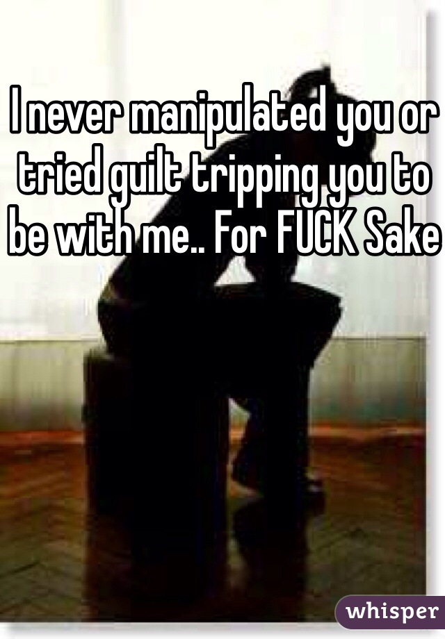 I never manipulated you or tried guilt tripping you to be with me.. For FUCK Sake