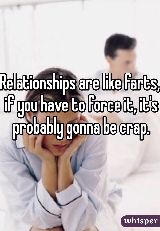 Relationships are like farts, if you have to force it, it's probably gonna be crap. 