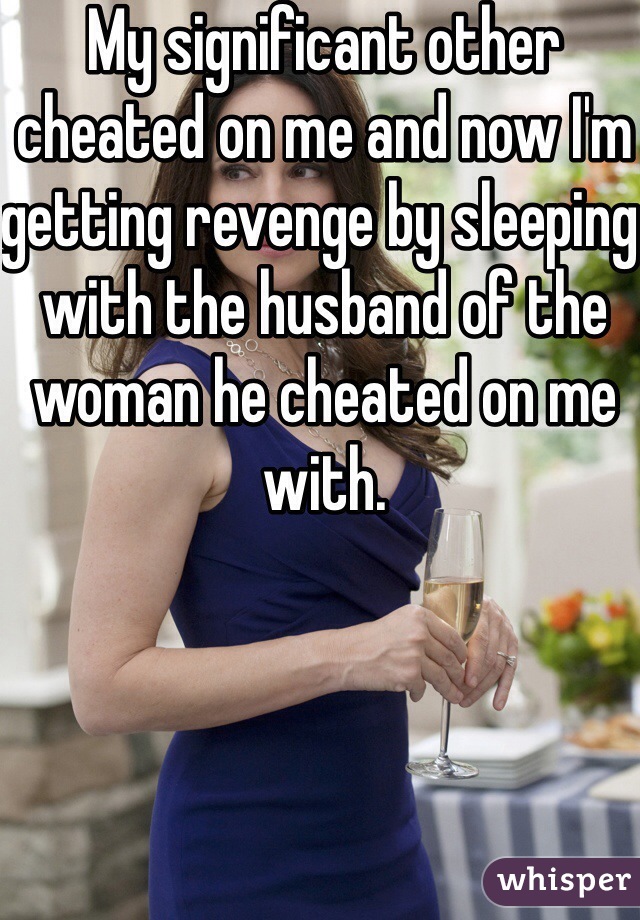My significant other cheated on me and now I'm getting revenge by sleeping with the husband of the woman he cheated on me with.
