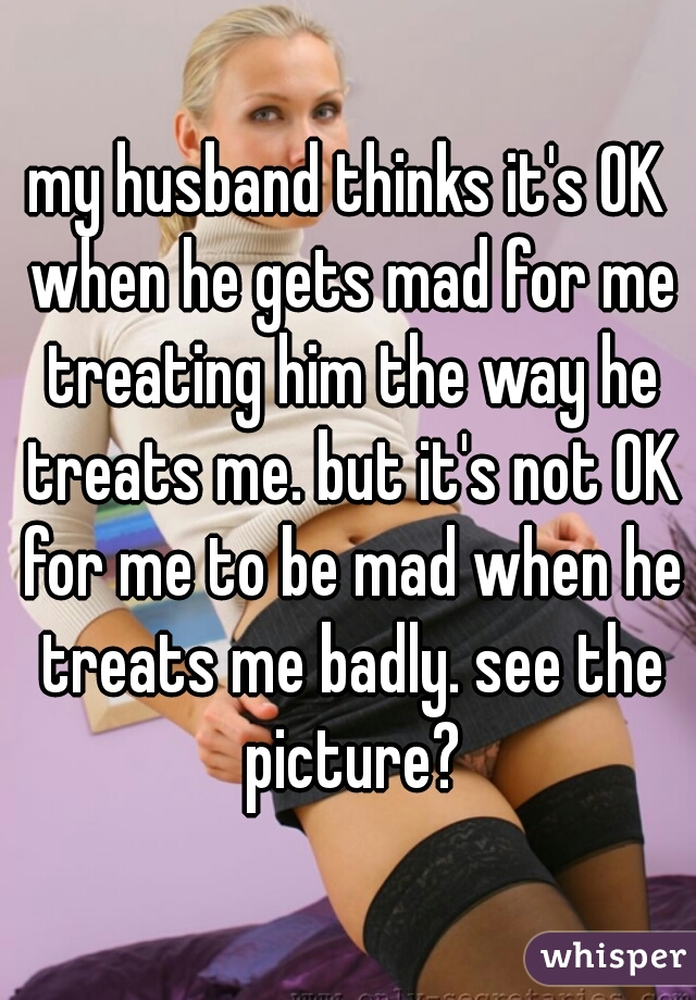 my husband thinks it's OK when he gets mad for me treating him the way he treats me. but it's not OK for me to be mad when he treats me badly. see the picture?