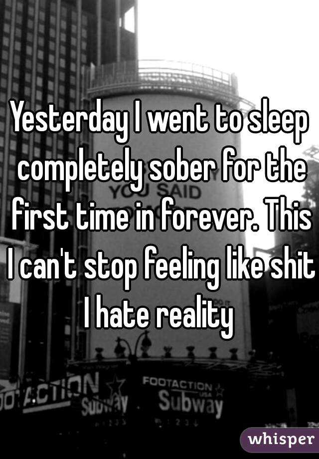 Yesterday I went to sleep completely sober for the first time in forever. This I can't stop feeling like shit I hate reality 
