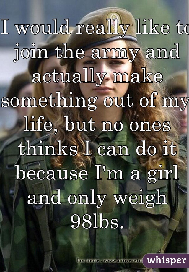 I would really like to join the army and actually make something out of my life, but no ones thinks I can do it because I'm a girl and only weigh 98lbs. 