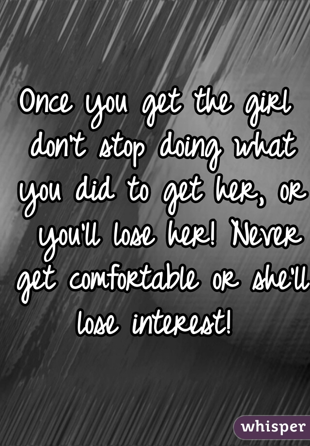 Once you get the girl don't stop doing what you did to get her, or  you'll lose her! Never get comfortable or she'll lose interest! 