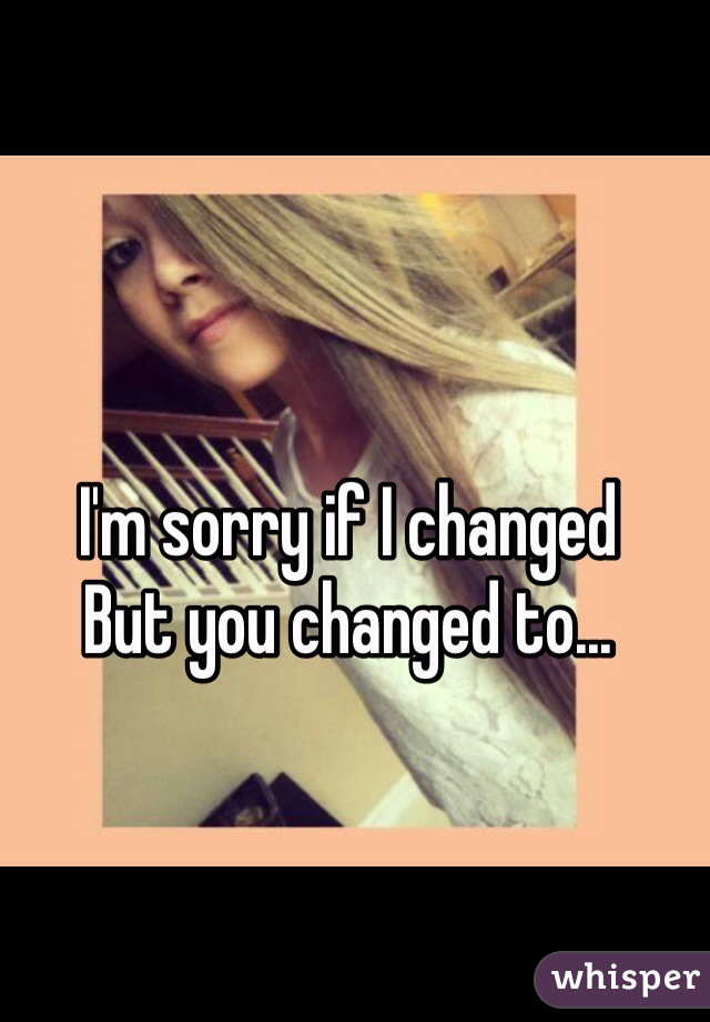 I'm sorry if I changed 
But you changed to...