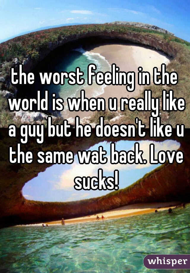 the worst feeling in the world is when u really like a guy but he doesn't like u the same wat back. Love sucks!